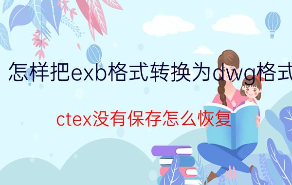 怎样把exb格式转换为dwg格式 ctex没有保存怎么恢复？